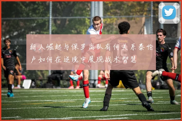 新人崛起与保罗离队有何关系泰伦卢如何在逆境中展现战术智慧