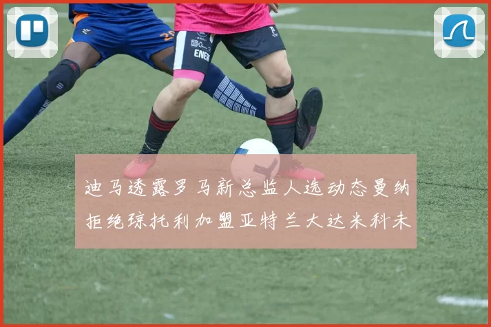 迪马透露罗马新总监人选动态曼纳拒绝琼托利加盟亚特兰大达米科未接洽
