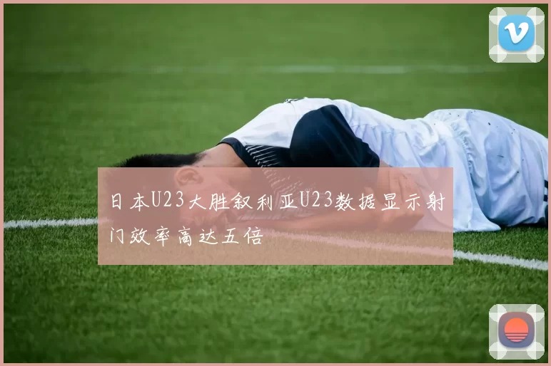 日本U23大胜叙利亚U23数据显示射门效率高达五倍