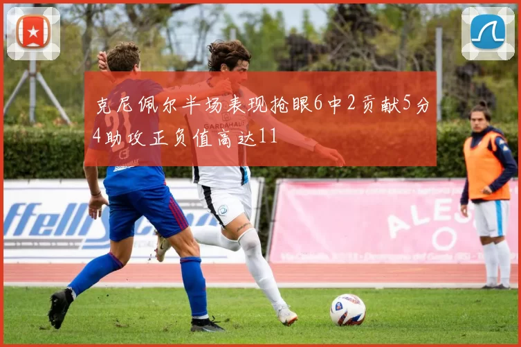 克尼佩尔半场表现抢眼6中2贡献5分4助攻正负值高达11