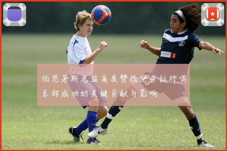 伯恩茅斯总监高度赞扬伊劳拉对俱乐部成功的关键贡献与影响