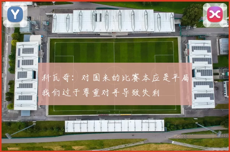 科瓦奇：对国米的比赛本应是平局我们过于尊重对手导致失利