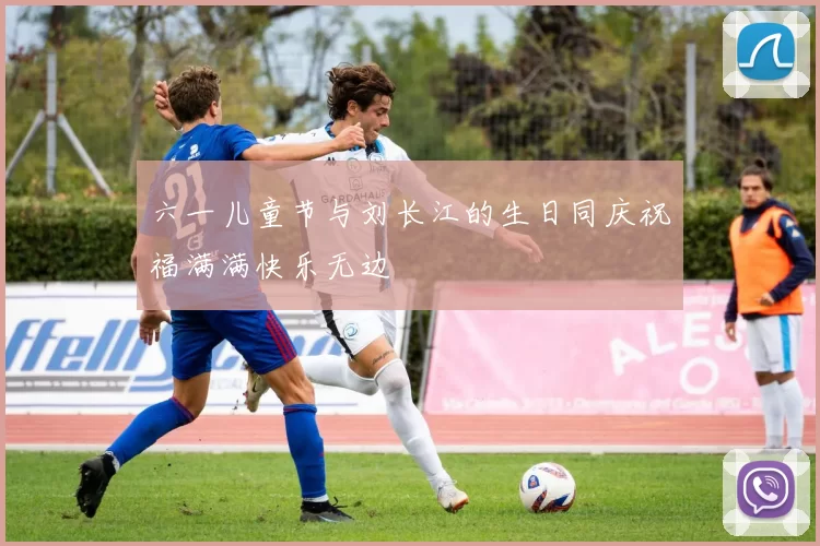 六一儿童节与刘长江的生日同庆祝福满满快乐无边