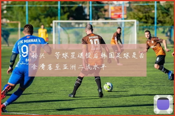 孙兴慜等球星退役后韩国足球是否会滑落至亚洲二流水平