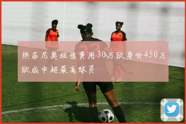 热菲尼奥租借费用30万欧身价450万欧成中超最高球员