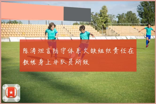 陈涛坦言防守体系欠缺组织责任在教练身上非队员所致