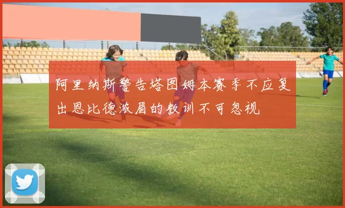 阿里纳斯警告塔图姆本赛季不应复出恩比德浓眉的教训不可忽视
