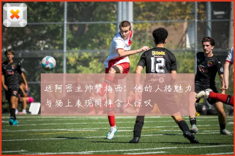 迈阿密主帅赞梅西：他的人格魅力与场上表现同样令人惊叹