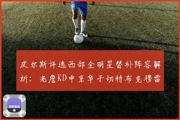皮尔斯评选西部全明星替补阵容解析：老詹KD申京华子切特布克穆雷的实力对比